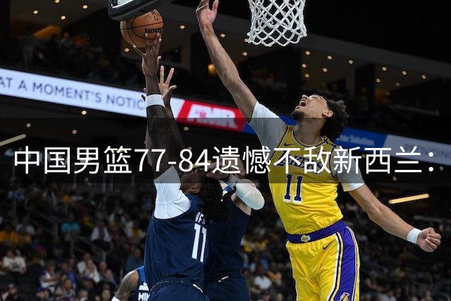中国男篮77-84遗憾不敌新西兰：球员评分揭示表现差异