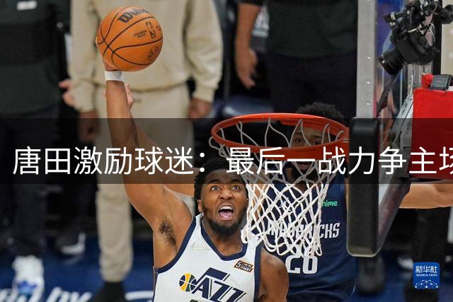 唐田激励球迷：最后一战力争主场夺冠