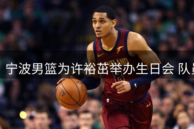宁波男篮为许裕茁举办生日会 队员欢乐切蛋糕