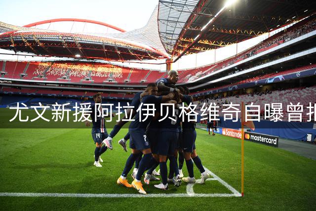尤文新援阿拉伊贝格维奇自曝曾拒绝切尔西邀约