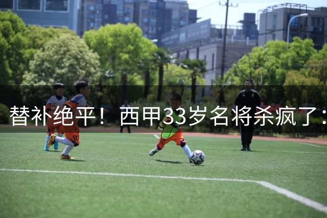 替补绝平！西甲33岁名将杀疯了：69分钟2球2助 脱衣秀肌肉