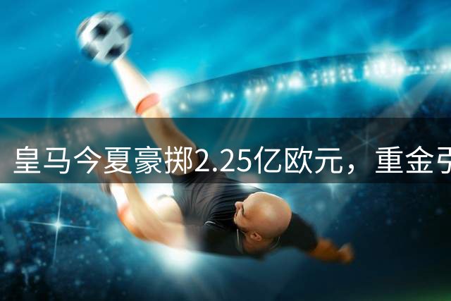 皇马今夏豪掷2.25亿欧元，重金引援剑指西甲王座