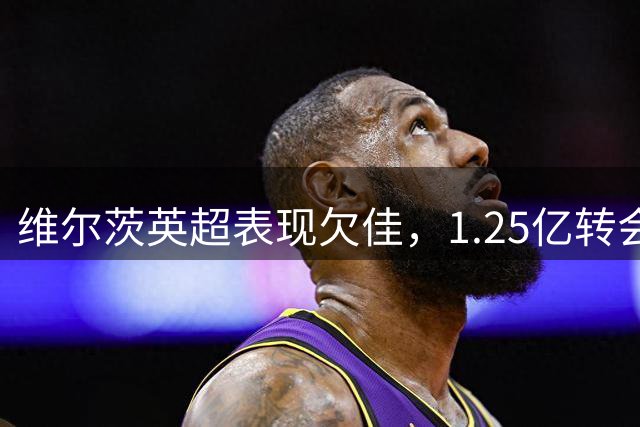 维尔茨英超表现欠佳，1.25亿转会身价难副其实