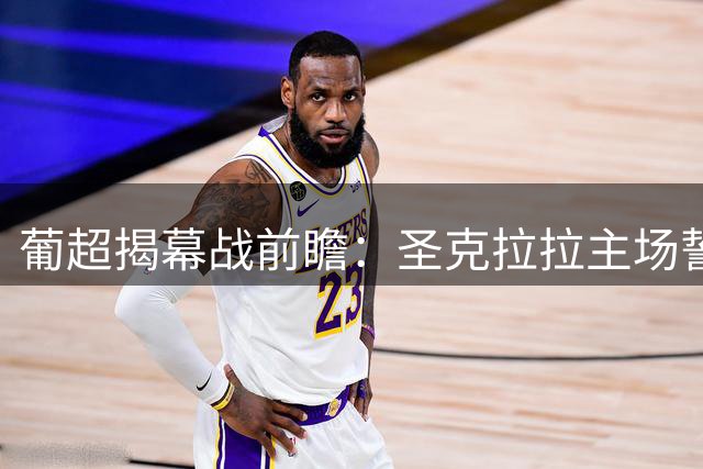 葡超揭幕战前瞻：圣克拉拉主场誓夺三分 马德拉国民伤病缠身