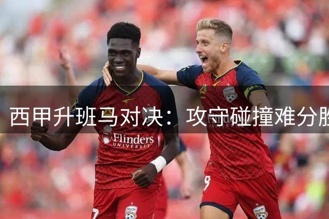 西甲升班马对决：攻守碰撞难分胜负，平局收场成合理结局