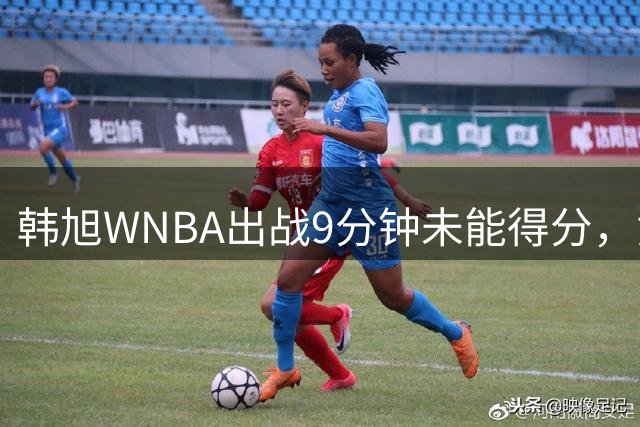 韩旭WNBA出战9分钟未能得分，贡献1板1助1帽